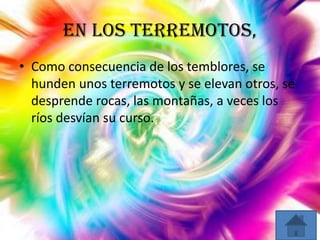 En los terremotos,
• Como consecuencia de los temblores, se
hunden unos terremotos y se elevan otros, se
desprende rocas, las montañas, a veces los
ríos desvían su curso.

 