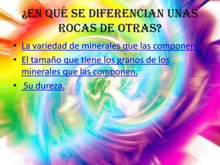 ¿En qué se diferencian unas
rocas de otras?
• La variedad de minerales que las componen.
• El tamaño que tiene los granos de los
minerales que las componen.
• Su dureza.

 
