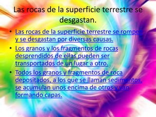 Las rocas de la superficie terrestre se
desgastan.
• Las rocas de la superficie terrestre se rompen
y se desgastan por diversas causas.
• Los granos y los fragmentos de rocas
desprendidos de ellas pueden ser
transportados de un lugar a otro.
• Todos los granos y fragmentos de roca
depositados, a los que se llaman sedimentos,
se acumulan unos encima de otros y van
formando capas.

 