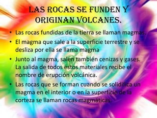 Las rocas se funden y
originan volcanes.
• Las rocas fundidas de la tierra se llaman magmas.
• El magma que sale a la superficie terrestre y se
desliza por ella se llama magma
• Junto al magma, salen también cenizas y gases.
La salida de todos estos materiales recibe el
nombre de erupción volcánica.
• Las rocas que se forman cuando se solidifica un
magma en el interior o en la superficie de la
corteza se llaman rocas magmáticas.

 