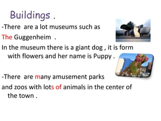 Buildings .
-There are a lot museums such as
The Guggenheim .
In the museum there is a giant dog , it is form
  with flowers and her name is Puppy .

-There are many amusement parks
and zoos with lots of animals in the center of
  the town .
 