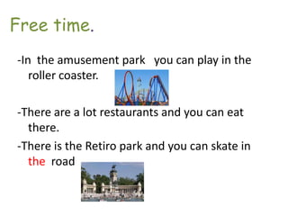 Free time.
-In the amusement park you can play in the
   roller coaster.

-There are a lot restaurants and you can eat
  there.
-There is the Retiro park and you can skate in
  the road
 