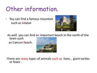 Other information.
- You can find a famous mountain
   such as Ailatan


 As well you can find an important beach in the north of the
  town such
  as Cancun Beach.



-There are many types of animals such as lions , giant turtles
   or foxes .
 