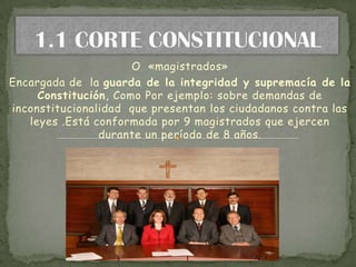 O «magistrados»
Encargada de la guarda de la integridad y supremacía de la
     Constitución, Como Por ejemplo: sobre demandas de
inconstitucionalidad que presentan los ciudadanos contra las
   leyes .Está conformada por 9 magistrados que ejercen
                durante un período de 8 años.
 