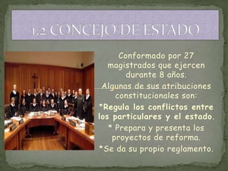 Conformado por 27
   magistrados que ejercen
        durante 8 años.
 Algunas de sus atribuciones
     constitucionales son:
*Regula los conflictos entre
los particulares y el estado.
   * Prepara y presenta los
    proyectos de reforma.
*Se da su propio reglamento.
 