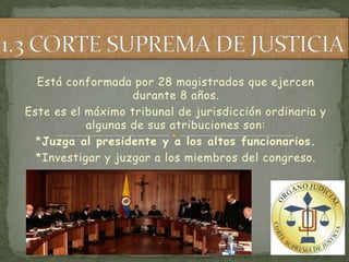 Está conformada por 28 magistrados que ejercen
                   durante 8 años.
Este es el máximo tribunal de jurisdicción ordinaria y
           algunas de sus atribuciones son:
  *Juzga al presidente y a los altos funcionarios.
  *Investigar y juzgar a los miembros del congreso.
 