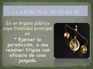 Es un órgano público
cuya finalidad principal
           es:
      * Ejercer la
  jurisdicción, o sea
 resolver litigios con
   eficacia de cosa
        juzgada.
 
