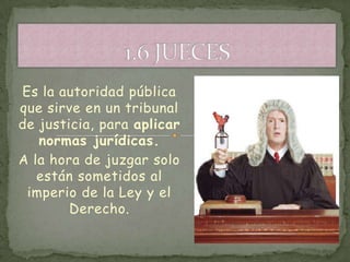 Es la autoridad pública
que sirve en un tribunal
de justicia, para aplicar
   normas jurídicas.
A la hora de juzgar solo
   están sometidos al
 imperio de la Ley y el
        Derecho.
 