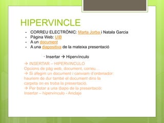 HIPERVINCLE
- CORREU ELECTRÒNIC: Marta Jorba i Natala Garcia
- Pàgina Web: UIB
- A un document
- A una diapositiva de la mateixa presentació
· Insertar  Hipervínculo
 INSERTAR – HIPERVINCULO
Opcions de pàg web, document, correu…
 Si afegim un document i canviam d’ordenador:
hauriem de dur també el document dins la
carpeta on es troba la presentació.
 Per botar a una diapo de la presentació:
Insertar – hipervínculo - Anclaje
 