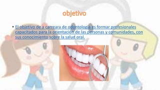 • El objetivo de a carreara de odontología es formar profesionales
capacitados para la orientación de las personas y comunidades, con
sus conocimiento sobre la salud oral.
 
