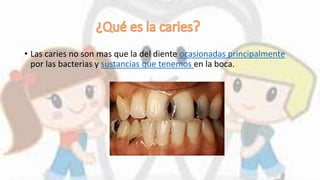 • Las caries no son mas que la del diente ocasionadas principalmente
por las bacterias y sustancias que tenemos en la boca.
 