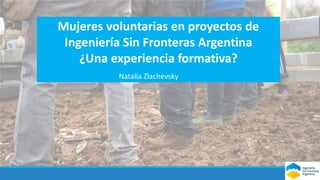Mujeres voluntarias en proyectos de
Ingeniería Sin Fronteras Argentina
¿Una experiencia formativa?
Natalia Zlachevsky
 