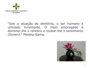 “Sob a atuação do demônio, o ser humano é
utilizado livremente. O meio empregado é
dominar-lhe o cérebro e roubar-lhe o sentimento
(Sonen).” Meishu-Sama.
11
 