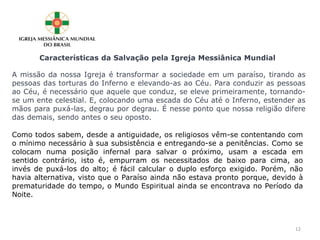 A missão da nossa Igreja é transformar a sociedade em um paraíso, tirando as
pessoas das torturas do Inferno e elevando-as ao Céu. Para conduzir as pessoas
ao Céu, é necessário que aquele que conduz, se eleve primeiramente, tornando-
se um ente celestial. E, colocando uma escada do Céu até o Inferno, estender as
mãos para puxá-las, degrau por degrau. É nesse ponto que nossa religião difere
das demais, sendo antes o seu oposto.
Características da Salvação pela Igreja Messiânica Mundial
Como todos sabem, desde a antiguidade, os religiosos vêm-se contentando com
o mínimo necessário à sua subsistência e entregando-se a penitências. Como se
colocam numa posição infernal para salvar o próximo, usam a escada em
sentido contrário, isto é, empurram os necessitados de baixo para cima, ao
invés de puxá-los do alto; é fácil calcular o duplo esforço exigido. Porém, não
havia alternativa, visto que o Paraíso ainda não estava pronto porque, devido à
prematuridade do tempo, o Mundo Espiritual ainda se encontrava no Período da
Noite.
12
 