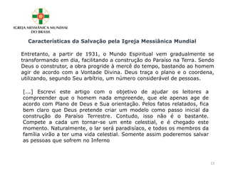 Características da Salvação pela Igreja Messiânica Mundial
Entretanto, a partir de 1931, o Mundo Espiritual vem gradualmente se
transformando em dia, facilitando a construção do Paraíso na Terra. Sendo
Deus o construtor, a obra progride à mercê do tempo, bastando ao homem
agir de acordo com a Vontade Divina. Deus traça o plano e o coordena,
utilizando, segundo Seu arbítrio, um número considerável de pessoas.
[...] Escrevi este artigo com o objetivo de ajudar os leitores a
compreender que o homem nada empreende, que ele apenas age de
acordo com Plano de Deus e Sua orientação. Pelos fatos relatados, fica
bem claro que Deus pretende criar um modelo como passo inicial da
construção do Paraíso Terrestre. Contudo, isso não é o bastante.
Compete a cada um tornar-se um ente celestial, e é chegado este
momento. Naturalmente, o lar será paradisíaco, e todos os membros da
família virão a ter uma vida celestial. Somente assim poderemos salvar
as pessoas que sofrem no Inferno
13
 