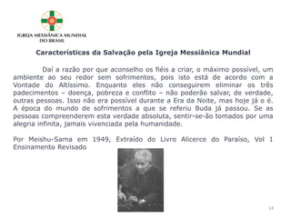 Características da Salvação pela Igreja Messiânica Mundial
Daí a razão por que aconselho os fiéis a criar, o máximo possível, um
ambiente ao seu redor sem sofrimentos, pois isto está de acordo com a
Vontade do Altíssimo. Enquanto eles não conseguirem eliminar os três
padecimentos – doença, pobreza e conflito – não poderão salvar, de verdade,
outras pessoas. Isso não era possível durante a Era da Noite, mas hoje já o é.
A época do mundo de sofrimentos a que se referiu Buda já passou. Se as
pessoas compreenderem esta verdade absoluta, sentir-se-ão tomados por uma
alegria infinita, jamais vivenciada pela humanidade.
Por Meishu-Sama em 1949, Extraído do Livro Alicerce do Paraíso, Vol 1
Ensinamento Revisado
14
 