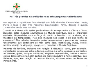 As Três grandes calamidades e as Três pequenas calamidades
Vou explicar o significado fundamental das Três Grandes Calamidades: vento,
chuva e fogo e das Três Pequenas Calamidades: fome, doença e guerra,
comentadas desde eras remotas.
O vento e a chuva são ações purificadoras do espaço entre o Céu e a Terra,
causadas pelas máculas acumuladas no Mundo Espiritual, isto é, impurezas
invisíveis. Dispersá-las com a força do vento e lavá-las com a chuva, é a
finalidade da tempestade. Mas que máculas são essas e de que forma se
acumulam? São máculas formadas pelos pensamentos e palavras do homem.
Pensamentos que pertencem ao mal, como ódio, insatisfação, inveja, cólera,
mentira, desejo de vingança, apego, etc., maculam o Mundo Espiritual.
Palavras de lamúria, inclusive em relação à Natureza, como, por exemplo,
comentários desairosos sobre o tempo, o clima e a safra, censuras e agressões
às pessoas, gritos, intrigas, cochichos, enganos, repreensões, críticas e outras
coisas desse gênero também partem do mal e maculam o Reino Espiritual das
Palavras, que, em relação ao Mundo Material, situa-se antes do Reino do
Pensamento.
15
 