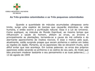 As Três grandes calamidades e as Três pequenas calamidades
Quando a quantidade de máculas acumuladas ultrapassa certo
limite, surge uma espécie de toxinas que causarão distúrbios na vida
humana, e então ocorre a purificação natural. Essa é a Lei do Universo.
Como expliquei, as máculas do Mundo Espiritual, ao mesmo tempo que
influenciam a saúde do homem, afetam as ervas, as árvores e
principalmente as plantações, tornando-se a causa da má colheita e do
alarmante aparecimento de insetos nocivos. É esse o motivo pelo qual,
atualmente, estão surgindo pragas que secam pinheiros e cedros em todas
as regiões do Japão. Portanto, se os japoneses não se elevarem muito, será
difícil evitar que isso aconteça. Em outras palavras: os erros dos próprios
japoneses estão secando os pinheiros e os cedros do seu país, de modo que
eles precisam moderar bastante o seu pensamento e as suas palavras.(....)
13 de agosto de 1949
16
 