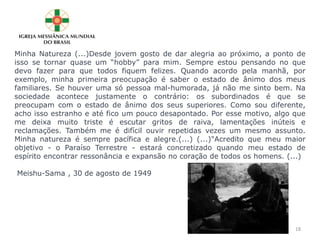 Minha Natureza (...)Desde jovem gosto de dar alegria ao próximo, a ponto de
isso se tornar quase um “hobby” para mim. Sempre estou pensando no que
devo fazer para que todos fiquem felizes. Quando acordo pela manhã, por
exemplo, minha primeira preocupação é saber o estado de ânimo dos meus
familiares. Se houver uma só pessoa mal-humorada, já não me sinto bem. Na
sociedade acontece justamente o contrário: os subordinados é que se
preocupam com o estado de ânimo dos seus superiores. Como sou diferente,
acho isso estranho e até fico um pouco desapontado. Por esse motivo, algo que
me deixa muito triste é escutar gritos de raiva, lamentações inúteis e
reclamações. Também me é difícil ouvir repetidas vezes um mesmo assunto.
Minha natureza é sempre pacífica e alegre.(...) (...)"Acredito que meu maior
objetivo - o Paraíso Terrestre - estará concretizado quando meu estado de
espírito encontrar ressonância e expansão no coração de todos os homens. (...)
Meishu-Sama , 30 de agosto de 1949
18
 