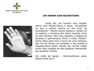 UM HOMEM COM REUMATISMO
Certo dia, um homem veio receber
Johrei com Meishu-Sama e disse: “Acreditarei
no que o senhor ensina se me curar do
reumatismo.” Meishu-Sama ajudou-o sentar–se
na cadeira e ministrou-lhe Johrei durante cinco
ou seis minutos. Para meu espanto, a pessoa se
levantou e permaneceu firme e ereta. Meishu-
Sama olhou para mim e sorriu de uma maneira,
que me fez tremer ao constatar o seu grande e
inquestionável poder. Aquele seu sorriso impôs
muito mais respeito do que qualquer repreensão
que pudesse receber.
Um chefe de Igreja – Reminiscências sobre
Meishu-Sma Vol.3
19
 