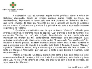A expressão "Luz do Oriente" figura numa profecia sobre a vinda do
Salvador divulgada, desde os tempos antigos, numa região do litoral do
Mediterrâneo. Representa o nome pelo qual era chamado o "Soberano da Paz"
que seria enviado do local da nascente do Sol e através de quem as pessoas
seriam salvas. Considera-se que essa é a primeira vez que a expressão aparece
registrada na História.
O Fundador conscientizou-se de que o termo "Oriente“, referido pela
profecia significa, o extremo leste do Japão; "Luz" significa a Luz de Kannon, e a
expressão "Senhor da Luz", ele próprio. Descobrindo, na sua caminhada até
ingressar no mundo da Fé, coincidências misteriosas que sustentavam suas
próprias convicções, ele disse, anos mais tarde: "A expressão "Luz do Oriente" diz
respeito à minha pessoa. Existem diversas provas disso, mas a mais evidente é
que o extremo leste do mundo é o Japão, cujo leste é Tóquio. O nome "Tóquio"
significa "Cidade do Leste", o que mostra que a cidade está de fato no leste. O
leste de Tóquio é Assakussa; por sua vez, o leste deste distrito é Hashiba, local
onde eu nasci.
"Assim, a vida do Fundador, exatamente como o Sol, que nasce no leste
e avança em direção do oeste, foi uma trajetória simbolizada, envolvida e guiada
pela Luz. No dia 1º de janeiro de 1935, ele ergueu-se com a Luz da Verdade, ou
seja, com a Luz Kannon.
Luz do Oriente vol.2
2
 