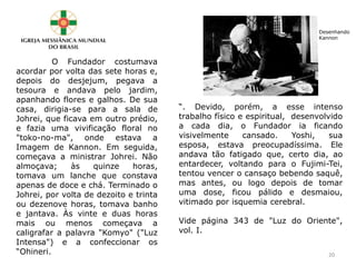 O Fundador costumava
acordar por volta das sete horas e,
depois do desjejum, pegava a
tesoura e andava pelo jardim,
apanhando flores e galhos. De sua
casa, dirigia-se para a sala de
Johrei, que ficava em outro prédio,
e fazia uma vivificação floral no
"toko-no-ma", onde estava a
Imagem de Kannon. Em seguida,
começava a ministrar Johrei. Não
almoçava; às quinze horas,
tomava um lanche que constava
apenas de doce e chá. Terminado o
Johrei, por volta de dezoito e trinta
ou dezenove horas, tomava banho
e jantava. Às vinte e duas horas
mais ou menos começava a
caligrafar a palavra "Komyo" ("Luz
Intensa") e a confeccionar os
“Ohineri.
“. Devido, porém, a esse intenso
trabalho físico e espiritual, desenvolvido
a cada dia, o Fundador ia ficando
visivelmente cansado. Yoshi, sua
esposa, estava preocupadíssima. Ele
andava tão fatigado que, certo dia, ao
entardecer, voltando para o Fujimi-Tei,
tentou vencer o cansaço bebendo saquê,
mas antes, ou logo depois de tomar
uma dose, ficou pálido e desmaiou,
vitimado por isquemia cerebral.
Vide página 343 de "Luz do Oriente",
vol. I.
Desenhando
Kannon
20
 