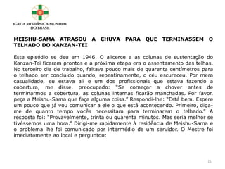MEISHU-SAMA ATRASOU A CHUVA PARA QUE TERMINASSEM O
TELHADO DO KANZAN-TEI
Este episódio se deu em 1946. O alicerce e as colunas de sustentação do
Kanzan-Tei ficaram prontos e a próxima etapa era o assentamento das telhas.
No terceiro dia de trabalho, faltava pouco mais de quarenta centímetros para
o telhado ser concluído quando, repentinamente, o céu escureceu. Por mera
casualidade, eu estava ali e um dos profissionais que estava fazendo a
cobertura, me disse, preocupado: “Se começar a chover antes de
terminarmos a cobertura, as colunas internas ficarão manchadas. Por favor,
peça a Meishu-Sama que faça alguma coisa.” Respondi-lhe: “Está bem. Espere
um pouco que já vou comunicar a ele o que está acontecendo. Primeiro, diga-
me de quanto tempo vocês necessitam para terminarem o telhado.” A
resposta foi: “Provavelmente, trinta ou quarenta minutos. Mas seria melhor se
tivéssemos uma hora.” Dirigi-me rapidamente à residência de Meishu-Sama e
o problema lhe foi comunicado por intermédio de um servidor. O Mestre foi
imediatamente ao local e perguntou:
21
 