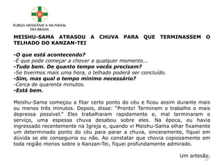 MEISHU-SAMA ATRASOU A CHUVA PARA QUE TERMINASSEM O
TELHADO DO KANZAN-TEI
-O que está acontecendo?
-É que pode começar a chover a qualquer momento...
-Tudo bem. De quanto tempo vocês precisam?
-Se tivermos mais uma hora, o telhado poderá ser concluído.
-Sim, mas qual o tempo mínimo necessário?
-Cerca de quarenta minutos.
-Está bem.
Meishu-Sama começou a fitar certo ponto do céu e ficou assim durante mais
ou menos três minutos. Depois, disse: “Pronto! Terminem o trabalho o mais
depressa possível.” Eles trabalharam rapidamente e, mal terminaram o
serviço, uma espessa chuva desabou sobre eles. Na época, eu havia
ingressado recentemente na Igreja e, quando vi Meishu-Sama olhar fixamente
um determinado ponto do céu para parar a chuva, sinceramente, fiquei em
dúvida se ele conseguiria ou não. Ao constatar que chovia copiosamente em
toda região menos sobre o Kanzan-Tei, fiquei profundamente admirado.
Um artesão.
22
 