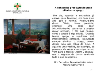 A constante preocupação para
eliminar o apego.
Um dia, quando a entrevista já
estava para terminar, em tom mais
alto que o normal, Meishu-Sama
disse: “Hoje, como presente,
ensinarei uma coisa boa.”
Instintivamente, passamos a prestar
maior atenção, e Ele nos ensinou
como o apego é algo errado. “Quando
temos apego, o resultado será
infalivelmente contrário. Procurando
sempre eliminar o apego, devem
deixar tudo nas mãos de Deus. A
água de uma vasilha, por exemplo, se
puxamos ela recua e se empurramos,
vem para a frente.” Assim , ensinou-
nos o segredo de tornar realidade
tudo o que desejamos.
Um Servidor- Reminiscências sobre
Meishu-Sama vol.4
23
 