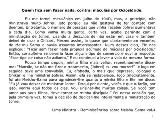 Quem fica sem fazer nada, contrai máculas por Ociosidade.
Eu me tornei messiânico em julho de 1940, mas, a princípio, não
ministrava muito Johrei. Isto porque eu não gostava de ter contato com
doentes. Entretanto, o número de pessoas que vinha receber Johrei aumentava
a cada dia. Como vinha muita gente, certa vez, acabei parando com a
ministração de Johrei, usando a desculpa de não estar em casa e também
deixei de usar o Ohikari. Mesmo assim, ia quase que diariamente ao encontro
de Meishu-Sama e ouvia assuntos interessantes. Num desses dias, Ele nos
explicou: “Ficar sem fazer nada propicia acúmulo de máculas por ociosidade.”
Então, consultei-o se deveria fazer algum tipo de comércio e ouvi a resposta:
“Esse tipo de coisa não adianta.” E eu continuei a levar a vida da mesma forma.
Pouco tempo depois, minha filha mais velha, repentinamente disse-
me: “Mamãe, se não me fizer o tratamento, (Johrei) eu vou morrer!” e logo em
seguida teve uma convulsão. Eu, afobada, o mais que depressa, coloquei o
Ohikari e lhe ministrei Johrei. Assim, ela se restabeleceu logo Imediatamente,
fui ate Meishu-Sama para agradecer-lhe quanto a minha filha e Ele me disse:
“Eu já vou deixar de ministrar Johrei. Daqui por diante, vocês é que o farão, por
isso, venha aqui todos os dias. Vou ensinar-lhe muitas coisas. Se você tem
amor aos seus filhos, deve tornar-se minha discípula.” Foi nessa ocasião que,
pela primeira vez, tomei a decisão de dedicar-me inteiramente à ministração do
Johrei.
Uma Ministra - Reminiscências sobre Meishu-Sama vol.4
3
 