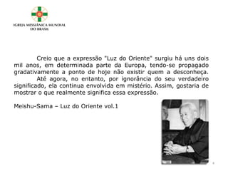 Creio que a expressão "Luz do Oriente" surgiu há uns dois
mil anos, em determinada parte da Europa, tendo-se propagado
gradativamente a ponto de hoje não existir quem a desconheça.
Até agora, no entanto, por ignorância do seu verdadeiro
significado, ela continua envolvida em mistério. Assim, gostaria de
mostrar o que realmente significa essa expressão.
Meishu-Sama – Luz do Oriente vol.1
4
 