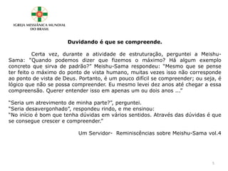 Duvidando é que se compreende.
Certa vez, durante a atividade de estruturação, perguntei a Meishu-
Sama: “Quando podemos dizer que fizemos o máximo? Há algum exemplo
concreto que sirva de padrão?” Meishu-Sama respondeu: “Mesmo que se pense
ter feito o máximo do ponto de vista humano, muitas vezes isso não corresponde
ao ponto de vista de Deus. Portanto, é um pouco difícil se compreender; ou seja, é
lógico que não se possa compreender. Eu mesmo levei dez anos até chegar a essa
compreensão. Querer entender isso em apenas um ou dois anos ...”
“Seria um atrevimento de minha parte?”, perguntei.
“Seria desavergonhado”, respondeu rindo, e me ensinou:
“No início é bom que tenha dúvidas em vários sentidos. Através das dúvidas é que
se consegue crescer e compreender.”
Um Servidor- Reminiscências sobre Meishu-Sama vol.4
5
 