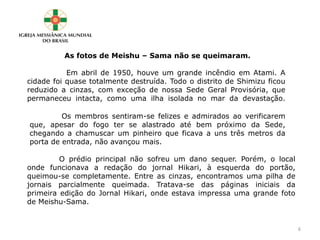 As fotos de Meishu – Sama não se queimaram.
Em abril de 1950, houve um grande incêndio em Atami. A
cidade foi quase totalmente destruída. Todo o distrito de Shimizu ficou
reduzido a cinzas, com exceção de nossa Sede Geral Provisória, que
permaneceu intacta, como uma ilha isolada no mar da devastação.
Os membros sentiram-se felizes e admirados ao verificarem
que, apesar do fogo ter se alastrado até bem próximo da Sede,
chegando a chamuscar um pinheiro que ficava a uns três metros da
porta de entrada, não avançou mais.
O prédio principal não sofreu um dano sequer. Porém, o local
onde funcionava a redação do jornal Hikari, à esquerda do portão,
queimou-se completamente. Entre as cinzas, encontramos uma pilha de
jornais parcialmente queimada. Tratava-se das páginas iniciais da
primeira edição do Jornal Hikari, onde estava impressa uma grande foto
de Meishu-Sama.
6
 