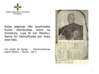 Estas páginas não queimadas
foram distribuídas entre os
ministros, cuja fé em Meishu-
Sama foi intensificada por mais
este fato.
Um chefe de Igreja – Reminiscências
sobre Meishu – Suma, Vol.3
7
 