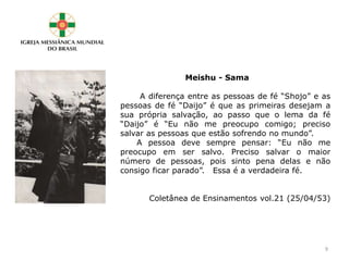 Meishu - Sama
A diferença entre as pessoas de fé “Shojo” e as
pessoas de fé “Daijo” é que as primeiras desejam a
sua própria salvação, ao passo que o lema da fé
“Daijo” é “Eu não me preocupo comigo; preciso
salvar as pessoas que estão sofrendo no mundo”.
A pessoa deve sempre pensar: “Eu não me
preocupo em ser salvo. Preciso salvar o maior
número de pessoas, pois sinto pena delas e não
consigo ficar parado”. Essa é a verdadeira fé.
Coletânea de Ensinamentos vol.21 (25/04/53)
9
 