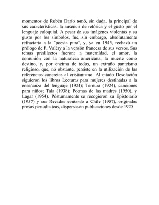 momentos de Rubén Darío tomó, sin duda, la principal de
sus características: la ausencia de retórica y el gusto por el
lenguaje coloquial. A pesar de sus imágenes violentas y su
gusto por los símbolos, fue, sin embargo, absolutamente
refractaria a la "poesía pura", y, ya en 1945, rechazó un
prólogo de P. Valéry a la versión francesa de sus versos. Sus
temas predilectos fueron: la maternidad, el amor, la
comunión con la naturaleza americana, la muerte como
destino, y, por encima de todos, un extraño panteísmo
religioso, que, no obstante, persiste en la utilización de las
referencias concretas al cristianismo. Al citado Desolación
siguieron los libros Lecturas para mujeres destinadas a la
enseñanza del lenguaje (1924); Ternura (1924), canciones
para niños; Tala (1938); Poemas de las madres (1950), y
Lagar (1954). Póstumamente se recogieron su Epistolario
(1957) y sus Recados contando a Chile (1957), originales
prosas periodísticas, dispersas en publicaciones desde 1925
 