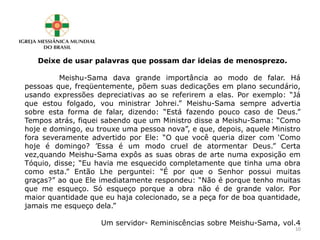 Deixe de usar palavras que possam dar ideias de menosprezo.
Meishu-Sama dava grande importância ao modo de falar. Há
pessoas que, freqüentemente, põem suas dedicações em plano secundário,
usando expressões depreciativas ao se referirem a elas. Por exemplo: “Já
que estou folgado, vou ministrar Johrei.” Meishu-Sama sempre advertia
sobre esta forma de falar, dizendo: “Está fazendo pouco caso de Deus.”
Tempos atrás, fiquei sabendo que um Ministro disse a Meishu-Sama: “Como
hoje e domingo, eu trouxe uma pessoa nova”, e que, depois, aquele Ministro
fora severamente advertido por Ele: “O que você queria dizer com ‘Como
hoje é domingo? ’Essa é um modo cruel de atormentar Deus.” Certa
vez,quando Meishu-Sama expôs as suas obras de arte numa exposição em
Tóquio, disse; “Eu havia me esquecido completamente que tinha uma obra
como esta.” Então Lhe perguntei: “É por que o Senhor possui muitas
graças?” ao que Ele imediatamente respondeu: “Não é porque tenho muitas
que me esqueço. Só esqueço porque a obra não é de grande valor. Por
maior quantidade que eu haja colecionado, se a peça for de boa quantidade,
jamais me esqueço dela.”
Um servidor- Reminiscências sobre Meishu-Sama, vol.4
10
 
