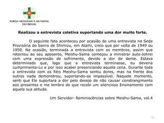 Realizou a entrevista coletiva suportando uma dor muito forte.
O seguinte fato aconteceu por ocasião de uma entrevista na Sede
Provisória do bairro de Shimizu, em Atami, creio que por volta de 1949 ou
1950. Na ocasião, terminada a entrevista com os membros, assim que
retornou ao seu aposento, Meishu-Sama começou a ministrar auto-Johrei
com uma expressão de sofrimento, devido a dor de dente. Estava
determinado que, logo que a entrevista terminasse, eu deveria
cumprimenta-Lo e por isso acabei presenciando aquela cena. Durante toda
a entrevista com os fiéis Meishu-Sama sentiu dores, mas na frente dos
outros nada demonstrou, suportando-as impassível. Naquele momento,
senti que Ele suportara a dor pelo desejo de não causar constrangimento
aos presentes e me lembro de que recebi um silencioso Ensinamento com
aquela sua atitude.
Um Servidor- Reminiscências sobre Meishu-Sama, vol.4
11
 