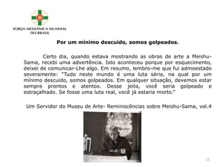 Por um mínimo descuido, somos golpeados.
Certo dia, quando estava mostrando as obras de arte a Meishu-
Sama, recebi uma advertência. Isto aconteceu porque por esquecimento,
deixei de comunicar-Lhe algo. Em resumo, lembro-me que fui admoestado
severamente: “Tudo neste mundo é uma luta séria, na qual por um
mínimo descuido, somos golpeados. Em qualquer situação, devemos estar
sempre prontos e atentos. Desse jeito, você seria golpeado e
estraçalhado. Se fosse uma luta real, você já estaria morto.”
Um Servidor do Museu de Arte- Reminiscências sobre Meishu-Sama, vol.4
12
 