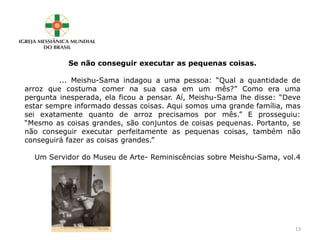 Se não conseguir executar as pequenas coisas.
... Meishu-Sama indagou a uma pessoa: “Qual a quantidade de
arroz que costuma comer na sua casa em um mês?” Como era uma
pergunta inesperada, ela ficou a pensar. Aí, Meishu-Sama lhe disse: “Deve
estar sempre informado dessas coisas. Aqui somos uma grande família, mas
sei exatamente quanto de arroz precisamos por mês.” E prosseguiu:
“Mesmo as coisas grandes, são conjuntos de coisas pequenas. Portanto, se
não conseguir executar perfeitamente as pequenas coisas, também não
conseguirá fazer as coisas grandes.”
Um Servidor do Museu de Arte- Reminiscências sobre Meishu-Sama, vol.4
13
 