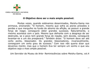 O Objetivo deve ser o mais amplo possível.
Muitas vezes, quando estávamos desanimados, Meishu-Sama nos
animava, ensinando: “O homem, mesmo que sofra as piores pressões e
perdas e que mergulhe no fundo do abismo da aflição, se possuir a grande
força de reagir, conseguirá obter grandes sucessos. Naturalmente, o
mesmo acontece com o país. Mesmo que defronte com a desgraça de ser
destruído, se o povo tem grande força de reação, sem dúvida, conseguirá
levantar-se e um dia prosperará.” Também disse: “O homem deve ser até
certo ponto, blasonador. Os grandes blasonadores, invariavelmente,
conseguem um certo grau de sucesso.” Com isso não queria dizer que
devemos mentir, mas que o homem Eva ter sempre um sonho e que seu
objetivo seja o mais amplo possível.
Um Servidor do Museu de Arte- Reminiscências sobre Meishu-Sama, vol.4
14
 