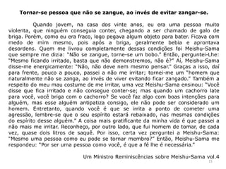 Tornar-se pessoa que não se zangue, ao invés de evitar zangar-se.
Quando jovem, na casa dos vinte anos, eu era uma pessoa muito
violenta, que ninguém conseguia conter, chegando a ser chamado de galo de
briga. Porém, como eu era fraco, logo pegava algum objeto para bater. Ficava com
medo de mim mesmo, pois após a briga, geralmente bebia e aprontava
desordens. Quem me livrou completamente dessas condições foi Meishu-Sama
que sempre me dizia: “Não se zangue, torne-se um bobo.” Então, perguntei-Lhe:
“Mesmo ficando irritado, basta que não demonstremos, não é?” Aí, Meishu-Sama
disse-me energicamente: “Não, não deve nem mesmo pensar.” Graças a isso, daí
para frente, pouco a pouco, passei a não me irritar; tornei-me um “homem que
naturalmente não se zanga, ao invés de viver evitando ficar zangado.” Também a
respeito do meu mau costume de me irritar, uma vez Meishu-Sama ensinou: “Você
disse que fica irritado e não consegue conter-se; mas quando um cachorro late
para você, você briga com o cachorro? Se você faz algo com boas intenções para
alguém, mas esse alguém antipatiza consigo, ele não pode ser considerado um
homem. Entretanto, quando você é que se irrita a ponto de cometer uma
agressão, lembre-se que o seu espírito estará rebaixado, nas mesmas condições
do espírito desse alguém.” A coisa mais gratificante da minha vida é que passei a
não mais me irritar. Reconheço, por outro lado, que fui homem de tomar, de cada
vez, quase dois litros de saquê. Por isso, certa vez perguntei a Meishu-Sama:
“Mesmo uma pessoa como eu pode se tornar membro?” Então, Meishu-Sama me
respondeu: “Por ser uma pessoa como você, é que a fé lhe é necessária.”
Um Ministro Reminiscências sobre Meishu-Sama vol.4
15
 