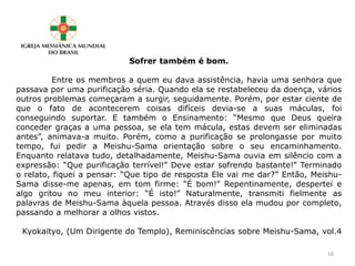 Sofrer também é bom.
Entre os membros a quem eu dava assistência, havia uma senhora que
passava por uma purificação séria. Quando ela se restabeleceu da doença, vários
outros problemas começaram a surgir, seguidamente. Porém, por estar ciente de
que o fato de acontecerem coisas difíceis devia-se a suas máculas, foi
conseguindo suportar. E também o Ensinamento: “Mesmo que Deus queira
conceder graças a uma pessoa, se ela tem mácula, estas devem ser eliminadas
antes”, animava-a muito. Porém, como a purificação se prolongasse por muito
tempo, fui pedir a Meishu-Sama orientação sobre o seu encaminhamento.
Enquanto relatava tudo, detalhadamente, Meishu-Sama ouvia em silêncio com a
expressão: “Que purificação terrível!” Deve estar sofrendo bastante!” Terminado
o relato, fiquei a pensar: “Que tipo de resposta Ele vai me dar?” Então, Meishu-
Sama disse-me apenas, em tom firme: “É bom!” Repentinamente, despertei e
algo gritou no meu interior: “É isto!” Naturalmente, transmiti fielmente as
palavras de Meishu-Sama àquela pessoa. Através disso ela mudou por completo,
passando a melhorar a olhos vistos.
Kyokaityo, (Um Dirigente do Templo), Reminiscências sobre Meishu-Sama, vol.4
16
 