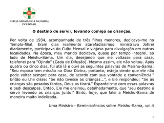 O destino de servir, levando comigo as crianças.
Por volta de 1934, acompanhado de três filhos menores, dedicava-me no
Templo-filial. Eram dias realmente atarefadíssimos: ministrava Johrei
diariamente, participava do Culto Mensal e viajava para divulgação em outras
localidades. Na época, meu marido dedicava, quase por tempo integral, ao
lado de Meishu-Sama. Um dia, desejando que ele voltasse para casa,
telefonei para “Ojindo” (Cada de Difusão). Mesmo assim, ele não voltou. Após
quatro ou cinco dias, fui até lá e ouvi as seguintes palavras de Meishu-Sama:
“Seu esposo tem missão na Obra Divina, portanto, esteja ciente que ele não
pode voltar sempre para casa, de acordo com sua vontade e conveniência.”
Então eu Lhe disse: “Se não tivesse as crianças...”, e Ele respondeu: “Se as
crianças são pesados fardos, Deus as tirará.” Espantei-me com essas palavras
e pedi desculpas. Então, Ele me ensinou, detalhadamente, que “seu destino é
servir levando as crianças junto.” Sinto, hoje, que falei a Meishu-Sama de
maneira muito indelicada.
Uma Ministra - Reminiscências sobre Meishu-Sama, vol.4
17
 