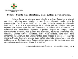 Ordem – Quanto mais atarefados, maior cuidado devemos tomar.
Meishu-Sama era rigoroso com relação a ordem. Quando me atrasei
por cinco minutos para receber o seu Johrei, chamou minha atenção
severamente: “Você vai ser purificado por mim, portanto deveria ter chegado
mais cedo que eu e ficar aguardando. Se a pessoa que vai purificar tiver que
esperar por aquela que vai ser purificada, a ordem está subvertida.” E
continuou me advertindo: “Quando a pessoa dispõe de tempo, segue
corretamente a ordem, mas quando fica atarefada, desvia-se facilmente dela.
Portanto, quando estiver atarefado, tome mais cuidado. Para isso, deve
empenhar-se na leitura dos Ensinamentos. Isso impede a atuação do espírito
maligno. Deixar de dormir uma ou duas noites não mata ninguém, por isso leia
avidamente os Ensinamentos. Quando deixamos o espírito maligno atuar em
nós, não conseguimos mais discernir a ordem.”
Um Artesão- Reminiscências sobre Meishu-Sama, vol.4
18
 