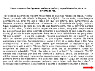 Um ensinamento rigoroso sobre a ordem, especialmente para os
orientadores.
Por ocasião da primeira viagem missionária às diversas regiões do Japão, Meishu-
Sama, passando pela cidade de Nagoya, foi a Quioto. Na sua volta, como desejava
acompanha-Lo, dirigi-me até o vagão em que Ele estava, para cumprimenta-Lo.
Naquele momento, Meishu-Sama conversava com o Presidente da Igreja, portanto
fiquei aguardando do lado de fora até que terminassem, mas a conversa parecia
não ter fim. Nisso, foi dado o sinal de partida para o trem; eu queria cumprimenta-
Lo, pois pensava que seria incorreto embarcar e acompanha-lo sem nada lhe dizer.
Assim, já estava ficando impaciente. Bem nessa hora, Nidai-Sama me perguntou:
“O que deseja?” – e eu lhe respondi: “Desejo acompanha-los na viagem” e, ao
olhar de relance para Meishu-Sama, vi que naquele mesmo instante Ele havia
encerrado a conversa. Apressadamente, como o trem já ia partir, disse a Ele: “Vou
acompanha-lo” e subi no trem. Assim que embarquei, a dedicante que O
acompanhava veio a mim: “Meishu-Sama está chamando o senhor, venha rápido.”
Dirige-me às pressas à cabine especial onde Ele se encontrava. Então fui
severamente advertido: “Você não sabe o que é ordem?” Eu respondi: “Sim?!”
embora não soubesse por que me chamava a atenção. Então, Ele continuou: “A
minha esposa está aqui como minha acompanhante; onde já se viu cumprimentar
primeiro minha acompanhante, me deixando para depois? Daqui em diante você
precisará orientar muitas pessoas; portanto, quero deixar tudo isso bem claro”, e
continuou rigorosamente, esclarecendo o quanto é importante manter a ordem.
19
 