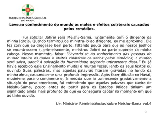 Leve ao conhecimento do mundo os males e efeitos colaterais causados
pelos remédios.
Fui solicitar Johrei para Meishu-Sama, juntamente com o dirigente da
minha Igreja. Quando terminou de ministra-lo ao dirigente, eu me aproximei. Ele
fez com que eu chegasse bem perto, faltando pouco para que os nossos joelhos
se encontrassem e, primeiramente, ministrou Johrei na parte superior da minha
cabeça. Nesse momento, falou: “Levando-se ao conhecimento das pessoas do
mundo inteiro os males e efeitos colaterais causados pelos remédios, o mundo
será salvo, sabe? A salvação da humanidade depende unicamente disso.” Eu já
havia recebido esse Ensinamento muitas e muitas vezes, lendo os seus textos ou
ouvindo Suas palestras, mas aquelas palavras ficaram gravadas no fundo da
minha alma, causando-me uma profunda impressão. Após fazer difusão no Havaí,
mudei-me para o continente e, à medida que ia conhecendo gradativamente a
situação do povo americano, fui entendendo que aquelas palavras que ouvira de
Meishu-Sama, pouco antes de partir para os Estados Unidos tinham um
significado ainda mais profundo do que eu conseguira captar no momento em que
as tinha ouvido.
Um Ministro- Reminiscências sobre Meishu-Sama vol.4
2
 
