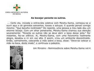 Ao bocejar perante os outros.
... Certo dia, iniciada a entrevista coletiva com Meishu-Sama, começou-se a
ouvir aqui e ali gemidos estranhos, tosses e soluços. E quando pensei comigo
mesmo: “Que barulho incômodo!” De repente, uma pessoa a meu lado deu um
enorme bocejo. Com um olhar penetrante, Meishu-Sama chamou sua atenção
severamente: “Perante os outros não se deve abrir a boca desse jeito.” Por
instantes, fez-se silêncio. Aí, Meishu-Sama, com uma fisionomia realmente
alegre, desatou a rir em voz alta. E assim, criou um ambiente descontraído.
Então, calmamente, colocando a mão sobre a boca, disse: “Deve-se colocar a
mão na boca, deste modo”, e continuou a palestra.
Um Ministro - Reminiscência sobre Meishu-Sama vol.4
21
 