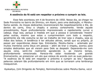 A essência da fé está em respeitar o próximo e cumprir as leis.
Esse fato aconteceu em 4 de fevereiro de 1950. Nesse dia, ao chegar na
Sede Provisória no bairro de Shimizu, em Atami, para uma dedicação, vi Meishu-
Sama saindo. As moças dedicantes reverenciaram-No respeitosamente e Ele, de
dentro do carro, tirou o chapéu e acenou cortesmente. Vendo aquele
procedimento, fiquei profundamente impressionado e rapidamente curvei a
cabeça. Digo isso, porque à medida em que a pessoa é considerada ‘mestre’
pelas outras, mesmo que estas o cumprimentem com todo o respeito,
geralmente ela não costuma se dar ao trabalho de tirar seja o chapéu, seja as
mãos dos bolsos. A tendência é ter atitudes altivas, sendo que eu próprio, já
passei por experiências desse tipo. Entretanto, Meishu-Sama – aclamado por
muitos membros como Deus em pessoa – além de tirar o chapéu, acenou para
simples dedicantes que ali vieram para Dele se despedir. Deparando-me com
aquela cena, senti-me realmente agradecido e, ao mesmo tempo,
profundamente emocionado. Parecia-me estar recebendo um grande
Ensinamento, ao presenciar um ato que estava de acordo com as suas palavras:
“A essência da fé está em respeitar o próximo e cumprir as leis.” Aquelas
palavras calaram tão profundamente em mim que se tornaram uma lembrança
inesquecível.
Kyokaityo, (Um Dirigente do Templo), Reminiscências sobre Meishu-Sama, vol.422
 