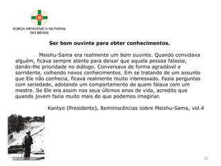 Ser bom ouvinte para obter conhecimentos.
Meishu-Sama era realmente um bom ouvinte. Quando convidava
alguém, ficava sempre atento para deixar que aquela pessoa falasse,
dando-lhe prioridade no diálogo. Conversava de forma agradável e
sorridente, colhendo novos conhecimentos. Em se tratando de um assunto
que Ele não conhecia, ficava realmente muito interessado. Fazia perguntas
com seriedade, adotando um comportamento de quem falava com um
mestre. Se Ele era assim nos seus últimos anos de vida, acredito que
quando jovem fazia muito mais do que podemos imaginar.
Kantyo (Presidente), Reminiscências sobre Meishu-Sama, vol.4
23
 